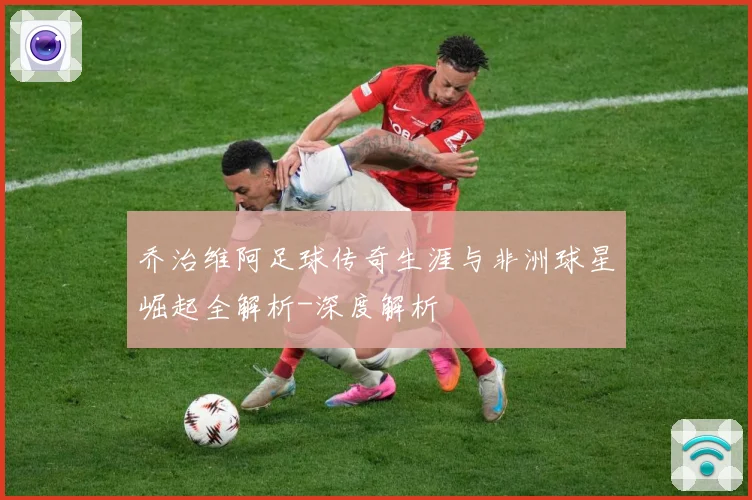 乔治维阿足球传奇生涯与非洲球星崛起全解析-深度解析