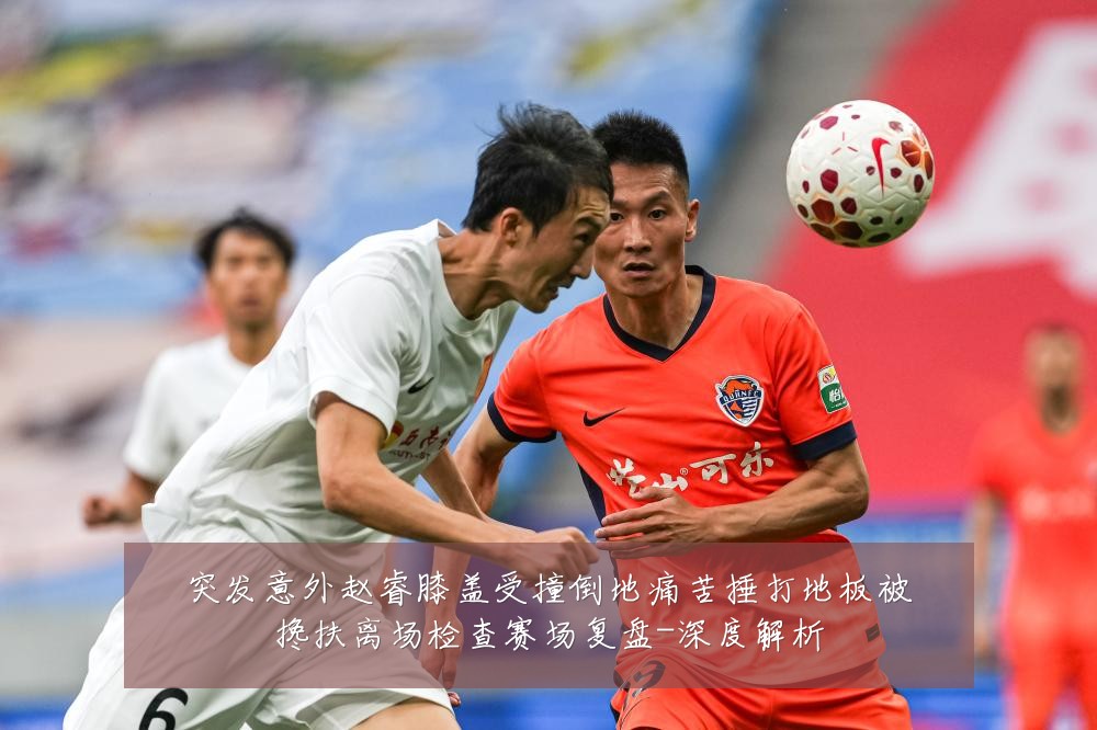 突发意外赵睿膝盖受撞倒地痛苦捶打地板被搀扶离场检查赛场复盘-深度解析