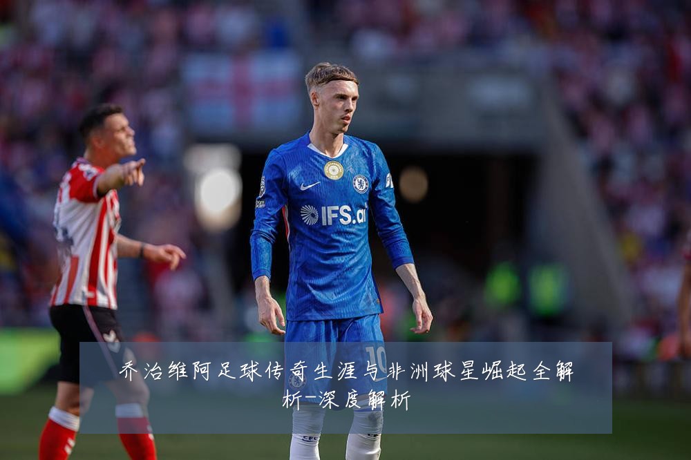 乔治维阿足球传奇生涯与非洲球星崛起全解析-深度解析