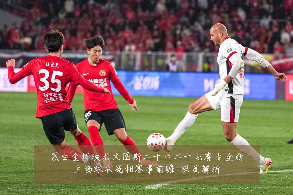 黑白金辉映尤文图斯二十六二十七赛季全新主场球衣亮相赛事前瞻-深度解析