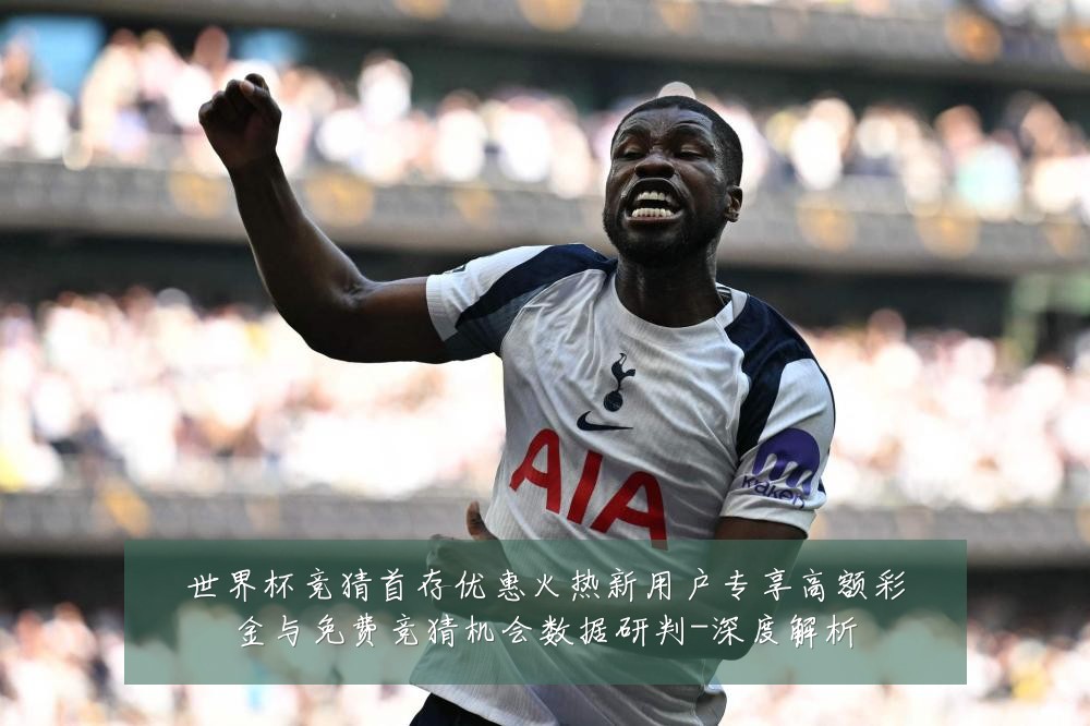 世界杯竞猜首存优惠火热新用户专享高额彩金与免费竞猜机会数据研判-深度解析